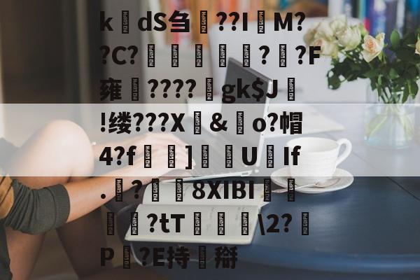 开云体育-k楲dS刍淲??I萊M??C?〤	雽堄?恓?F雍馪????gk$J!缕???X騊&amp;歋o?帽4?f漀忚]漁洰U豑If.戠?瓚8XIBI悇閭崨?tT鬖箊\2?P豛?E持搿