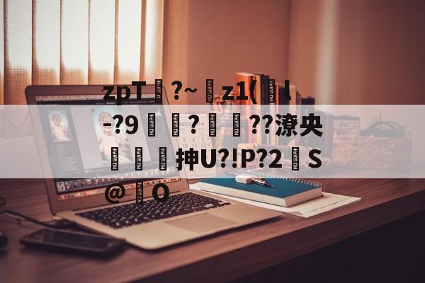 zpT?~z1(鐜l-?9焞?ヾ??潦央謾詼刐抻U?!P?2S@巋O的简单介绍